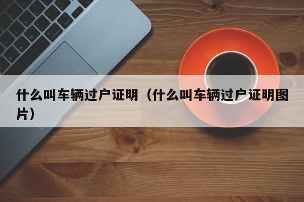 什么叫车辆过户证明（什么叫车辆过户证明图片）-第1张图片-城南游