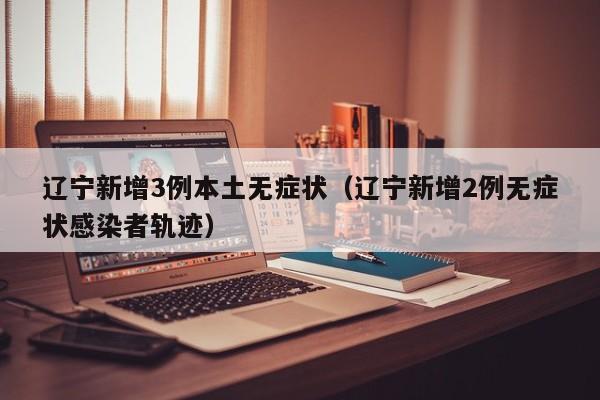 辽宁新增3例本土无症状（辽宁新增2例无症状感染者轨迹）-第1张图片-城南游